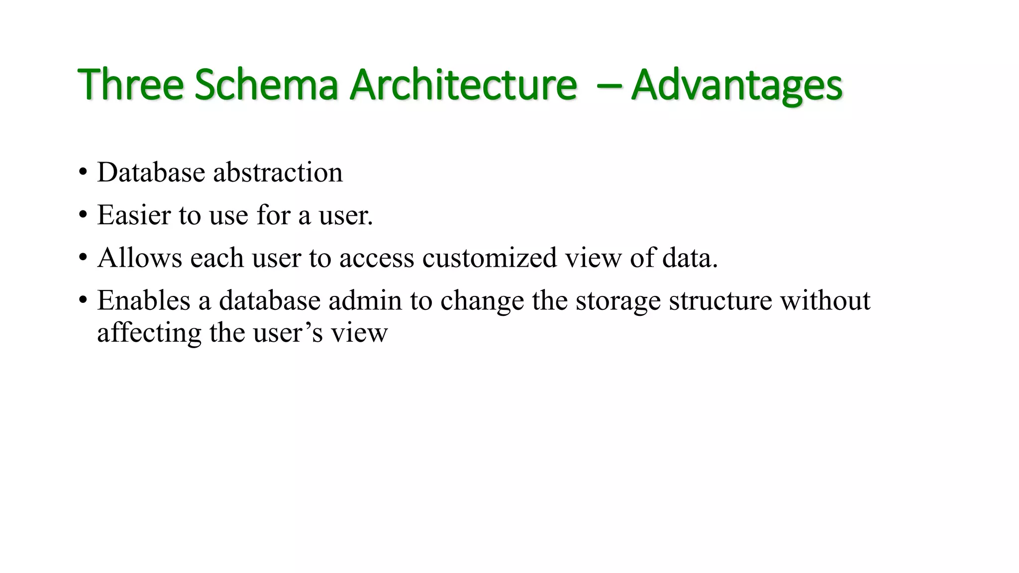 Three Schema Architecture – Advantages
• Database abstraction
• Easier to use for a user.
• Allows each user to access customized view of data.
• Enables a database admin to change the storage structure without
affecting the user’s view
 