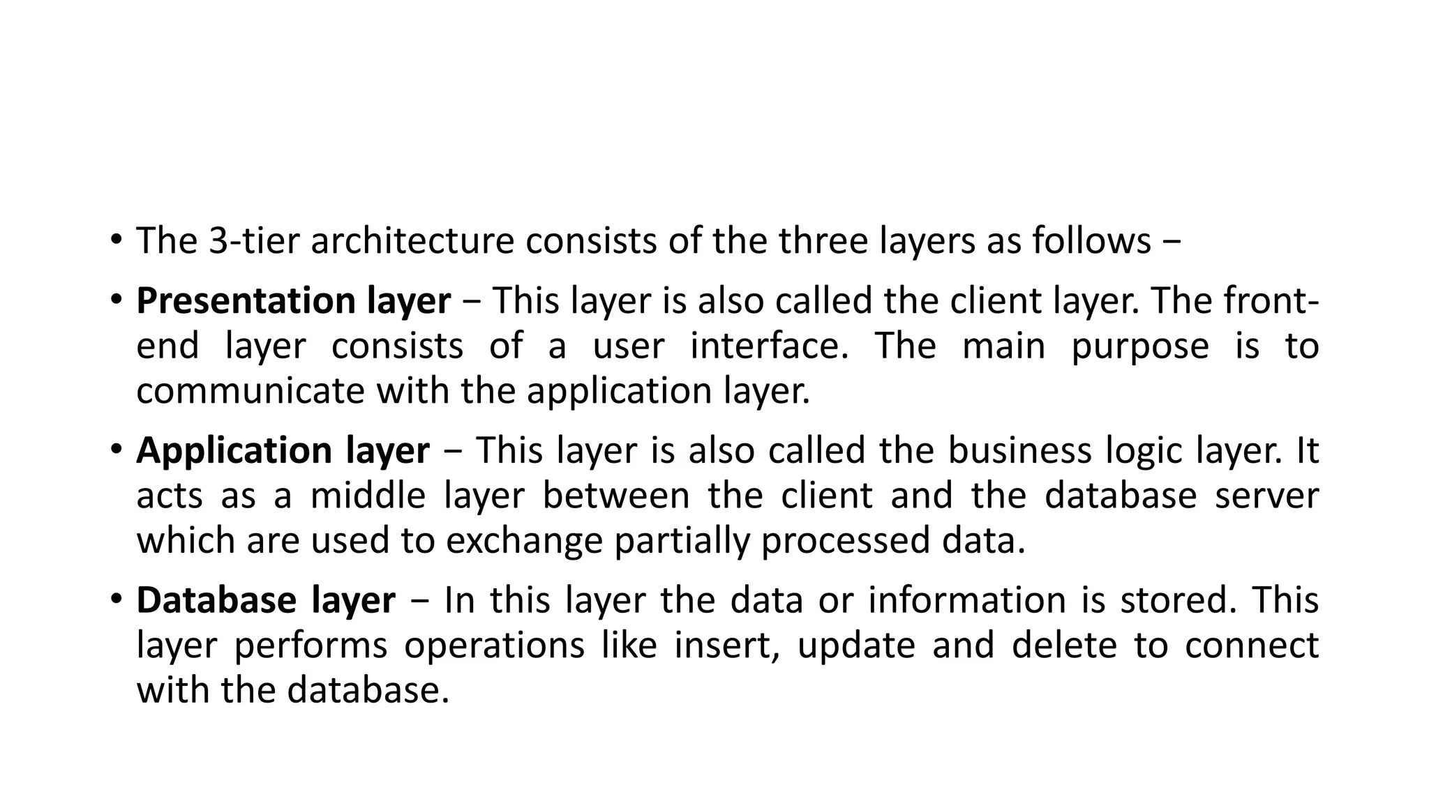 • The 3-tier architecture consists of the three layers as follows −
• Presentation layer − This layer is also called the client layer. The front-
end layer consists of a user interface. The main purpose is to
communicate with the application layer.
• Application layer − This layer is also called the business logic layer. It
acts as a middle layer between the client and the database server
which are used to exchange partially processed data.
• Database layer − In this layer the data or information is stored. This
layer performs operations like insert, update and delete to connect
with the database.
 