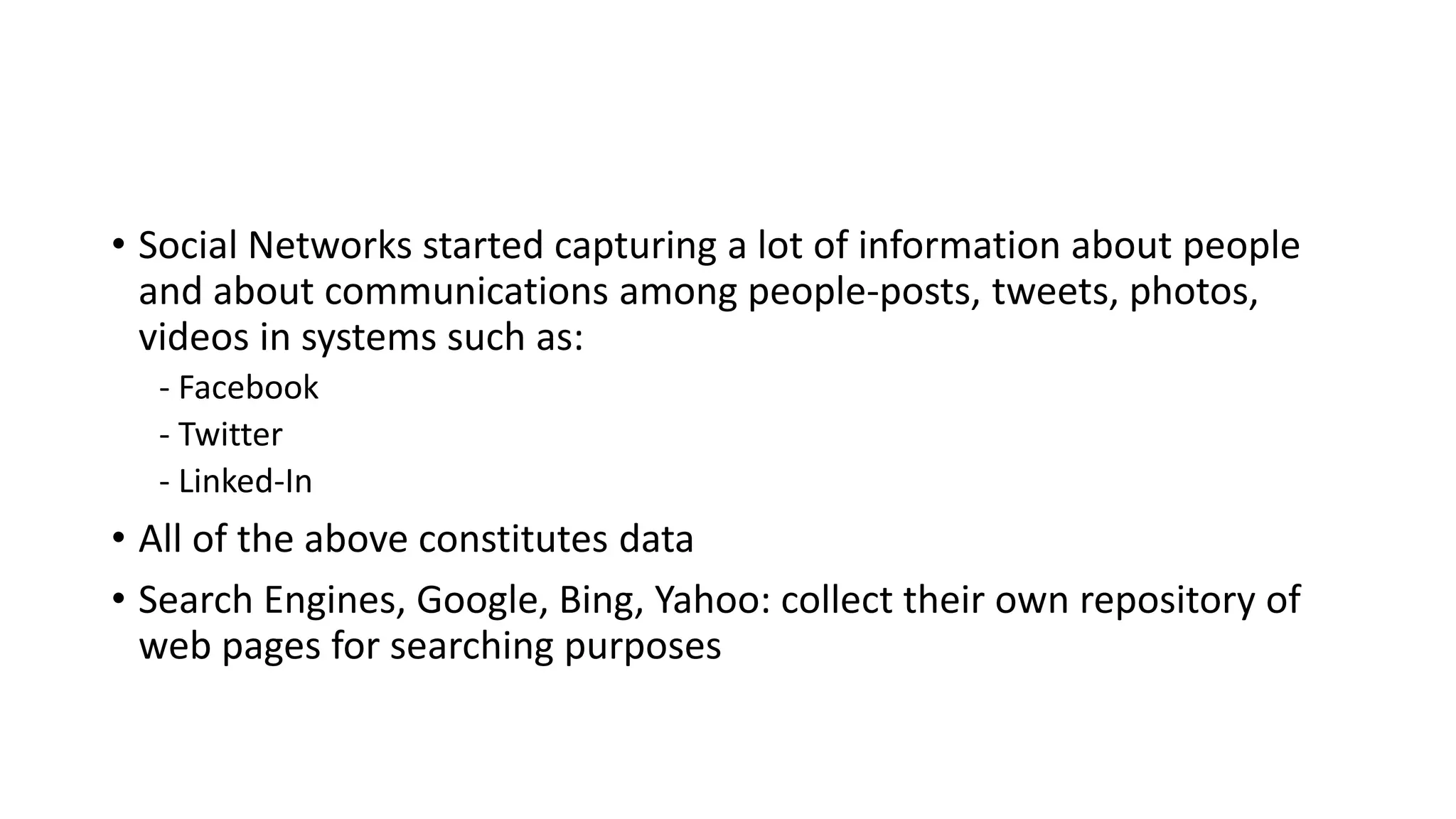 • Social Networks started capturing a lot of information about people
and about communications among people-posts, tweets, photos,
videos in systems such as:
- Facebook
- Twitter
- Linked-In
• All of the above constitutes data
• Search Engines, Google, Bing, Yahoo: collect their own repository of
web pages for searching purposes
 
