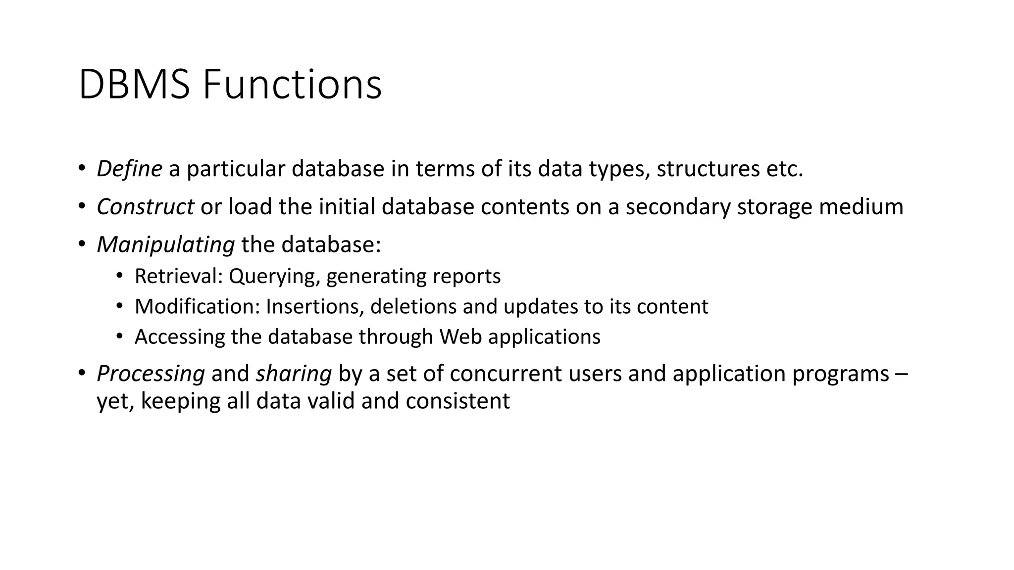 DBMS Functions
• Define a particular database in terms of its data types, structures etc.
• Construct or load the initial database contents on a secondary storage medium
• Manipulating the database:
• Retrieval: Querying, generating reports
• Modification: Insertions, deletions and updates to its content
• Accessing the database through Web applications
• Processing and sharing by a set of concurrent users and application programs –
yet, keeping all data valid and consistent
 
