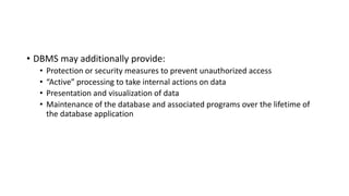 • DBMS may additionally provide:
• Protection or security measures to prevent unauthorized access
• “Active” processing to take internal actions on data
• Presentation and visualization of data
• Maintenance of the database and associated programs over the lifetime of
the database application
 