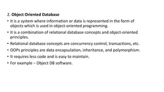 2. Object Oriented Database
• It is a system where information or data is represented in the form of
objects which is used in object-oriented programming.
• It is a combination of relational database concepts and object-oriented
principles.
• Relational database concepts are concurrency control, transactions, etc.
• OOPs principles are data encapsulation, inheritance, and polymorphism.
• It requires less code and is easy to maintain.
• For example − Object DB software.
 