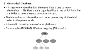 3. Hierarchical Database
• It is a system where the data elements have a one to many
relationship (1: N). Here data is organized like a tree which is similar
to a folder structure in your computer system.
• The hierarchy starts from the root node, connecting all the child
nodes to the parent node.
• It is used in industry on mainframe platforms.
• For example− IMS(IBM), Windows registry (Microsoft).
 