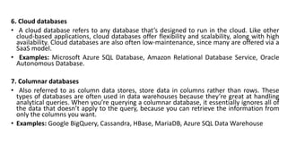 6. Cloud databases
• A cloud database refers to any database that’s designed to run in the cloud. Like other
cloud-based applications, cloud databases offer flexibility and scalability, along with high
availability. Cloud databases are also often low-maintenance, since many are offered via a
SaaS model.
• Examples: Microsoft Azure SQL Database, Amazon Relational Database Service, Oracle
Autonomous Database.
7. Columnar databases
• Also referred to as column data stores, store data in columns rather than rows. These
types of databases are often used in data warehouses because they’re great at handling
analytical queries. When you’re querying a columnar database, it essentially ignores all of
the data that doesn’t apply to the query, because you can retrieve the information from
only the columns you want.
• Examples: Google BigQuery, Cassandra, HBase, MariaDB, Azure SQL Data Warehouse
 