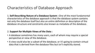 Characteristics of Database Approach
1. Self-Describing Nature of a Database System : One of the most fundamental
characteristics of the database approach is that the database system contains
not only the database itself but also an entire definition or description of the
database structure and constraints also known as metadata of the database.
2. Support for Multiple Views of the Data :
• A database sometimes has many users, each of whom may require a special
perspective or view of the database.
• A view could also be a subset of the database, or it’s going to contain virtual
data that is derived from the database files but isn’t explicitly stored.
 