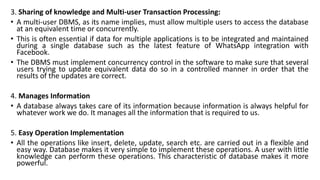 3. Sharing of knowledge and Multi-user Transaction Processing:
• A multi-user DBMS, as its name implies, must allow multiple users to access the database
at an equivalent time or concurrently.
• This is often essential if data for multiple applications is to be integrated and maintained
during a single database such as the latest feature of WhatsApp integration with
Facebook.
• The DBMS must implement concurrency control in the software to make sure that several
users trying to update equivalent data do so in a controlled manner in order that the
results of the updates are correct.
4. Manages Information
• A database always takes care of its information because information is always helpful for
whatever work we do. It manages all the information that is required to us.
5. Easy Operation Implementation
• All the operations like insert, delete, update, search etc. are carried out in a flexible and
easy way. Database makes it very simple to implement these operations. A user with little
knowledge can perform these operations. This characteristic of database makes it more
powerful.
 
