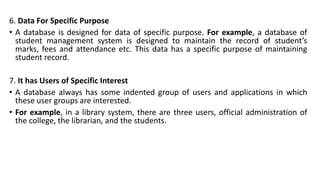 6. Data For Specific Purpose
• A database is designed for data of specific purpose. For example, a database of
student management system is designed to maintain the record of student’s
marks, fees and attendance etc. This data has a specific purpose of maintaining
student record.
7. It has Users of Specific Interest
• A database always has some indented group of users and applications in which
these user groups are interested.
• For example, in a library system, there are three users, official administration of
the college, the librarian, and the students.
 