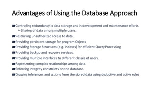 Advantages of Using the Database Approach
▰Controlling redundancy in data storage and in development and maintenance efforts.
▻Sharing of data among multiple users.
▰Restricting unauthorized access to data.
▰Providing persistent storage for program Objects
▰Providing Storage Structures (e.g. indexes) for efficient Query Processing
▰Providing backup and recovery services.
▰Providing multiple interfaces to different classes of users.
▰Representing complex relationships among data.
▰Enforcing integrity constraints on the database.
▰Drawing inferences and actions from the stored data using deductive and active rules
 