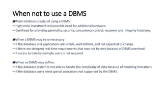 When not to use a DBMS
▰Main inhibitors (costs) of using a DBMS:
▻High initial investment and possible need for additional hardware.
▻Overhead for providing generality, security, concurrency control, recovery, and integrity functions.
▰When a DBMS may be unnecessary:
▻If the database and applications are simple, well defined, and not expected to change.
▻If there are stringent real-time requirements that may not be met because of DBMS overhead.
▻If access to data by multiple users is not required.
▰When no DBMS may suffice:
▻If the database system is not able to handle the complexity of data because of modeling limitations
▻If the database users need special operations not supported by the DBMS.
 