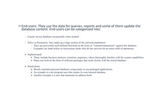 ▻End-users: They use the data for queries, reports and some of them update the
database content. End-users can be categorized into:
 Casual: access database occasionally when needed
 Naïve or Parametric: they make up a large section of the end-user population.
 They use previously well-defined functions in the form of “canned transactions” against the database.
 Examples are bank-tellers or reservation clerks who do this activity for an entire shift of operations.
 Sophisticated:
 These include business analysts, scientists, engineers, others thoroughly familiar with the system capabilities.
 Many use tools in the form of software packages that work closely with the stored database.
 Stand-alone:
 Mostly maintain personal databases using ready-to-use packaged applications.
 An example is a tax program user that creates its own internal database.
 Another example is a user that maintains an address book
 