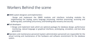 Workers Behind the scene
▰DBMS system designers and implementers :
▻Design and implement the DBMS modules and interfaces including modules for
implementing the catalog, query language processing, interface processing, accessing and
buffering data, controlling concurrency, and handling data recovery and security.
▰Tool developers
▻Design and implement tools which are optional packages for database design, performance
monitoring, natural language or graphical interfaces, prototyping, simulation, and test data
generation
▰Operators and maintenance personnel (system administration personnel) are responsible for the
actual running and maintenance of the hardware and software environment for the database
system.
 