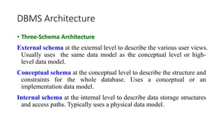 DBMS Architecture
• Three-Schema Architecture
External schema at the external level to describe the various user views.
Usually uses the same data model as the conceptual level or high-
level data model.
Conceptual schema at the conceptual level to describe the structure and
constraints for the whole database. Uses a conceptual or an
implementation data model.
Internal schema at the internal level to describe data storage structures
and access paths. Typically uses a physical data model.
 