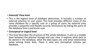 • External/ View level
• This is the highest level of database abstraction. It includes a number of
external schemas or user views. This level provides different views of the
same database for a specific user or a group of users. An external view
provides a powerful and flexible security mechanism by hiding the parts of
the database from a particular user.
• Conceptual or Logical level
• This level describes the structure of the whole database. It acts as a middle
layer between the physical storage and user view. It explains what data to
be stored in the database, what the data types are, and what relationship
exists among those data. There is only one conceptual schema per
database.
 