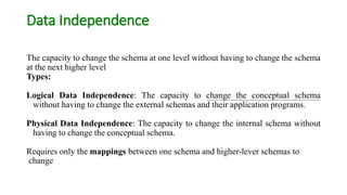 Data Independence
The capacity to change the schema at one level without having to change the schema
at the next higher level
Types:
Logical Data Independence: The capacity to change the conceptual schema
without having to change the external schemas and their application programs.
Physical Data Independence: The capacity to change the internal schema without
having to change the conceptual schema.
Requires only the mappings between one schema and higher-lever schemas to
change
 