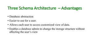 Three Schema Architecture – Advantages
• Database abstraction
• Easier to use for a user.
• Allows each user to access customized view of data.
• Enables a database admin to change the storage structure without
affecting the user’s view
 