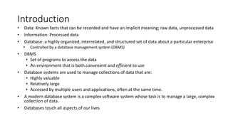 Introduction
• Data: Known facts that can be recorded and have an implicit meaning; raw data, unprocessed data
• Information: Processed data
• Database: a highly organized, interrelated, and structured set of data about a particular enterprise
• Controlled by a database management system (DBMS)
• DBMS
• Set of programs to access the data
• An environment that is both convenient and efficient to use
• Database systems are used to manage collections of data that are:
• Highly valuable
• Relatively large
• Accessed by multiple users and applications, often at the same time.
• A modern database system is a complex software system whose task is to manage a large, complex
collection of data.
• Databases touch all aspects of our lives
 