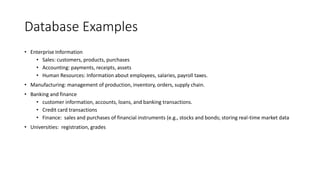 Database Examples
• Enterprise Information
• Sales: customers, products, purchases
• Accounting: payments, receipts, assets
• Human Resources: Information about employees, salaries, payroll taxes.
• Manufacturing: management of production, inventory, orders, supply chain.
• Banking and finance
• customer information, accounts, loans, and banking transactions.
• Credit card transactions
• Finance: sales and purchases of financial instruments (e.g., stocks and bonds; storing real-time market data
• Universities: registration, grades
 