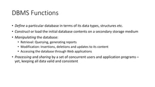DBMS Functions
• Define a particular database in terms of its data types, structures etc.
• Construct or load the initial database contents on a secondary storage medium
• Manipulating the database:
• Retrieval: Querying, generating reports
• Modification: Insertions, deletions and updates to its content
• Accessing the database through Web applications
• Processing and sharing by a set of concurrent users and application programs –
yet, keeping all data valid and consistent
 
