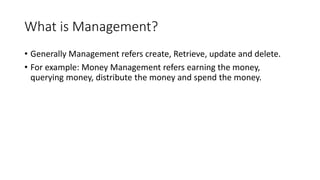 What is Management?
• Generally Management refers create, Retrieve, update and delete.
• For example: Money Management refers earning the money,
querying money, distribute the money and spend the money.
 