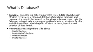 What is Database?
• Database: Database is a collection of inter-related data which helps in
efficient retrieval, insertion and deletion of data from database and
organizes the data in the form of tables, views, schemas, reports etc. For
Example, university database organizes the data about students, faculty,
and admin staff etc. which helps in efficient retrieval, insertion and
deletion of data from it.
• Now Database Management talks about
• Create Database
• Retrieve(View) database
• Update database
• Delete Database
 