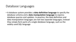 Database Languages
• A database system provides a data definition language to specify the
database schema and a data manipulation language to express
database queries and updates. In practice, the data definition and
data manipulation languages are not two separate languages; instead
they simply form parts of a single database language, such as the
widely used SQL language
 