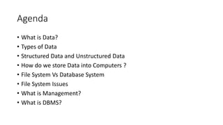 Agenda
• What is Data?
• Types of Data
• Structured Data and Unstructured Data
• How do we store Data into Computers ?
• File System Vs Database System
• File System Issues
• What is Management?
• What is DBMS?
 