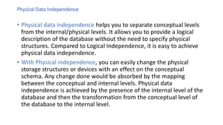 Physical Data Independence
• Physical data independence helps you to separate conceptual levels
from the internal/physical levels. It allows you to provide a logical
description of the database without the need to specify physical
structures. Compared to Logical Independence, it is easy to achieve
physical data independence.
• With Physical independence, you can easily change the physical
storage structures or devices with an effect on the conceptual
schema. Any change done would be absorbed by the mapping
between the conceptual and internal levels. Physical data
independence is achieved by the presence of the internal level of the
database and then the transformation from the conceptual level of
the database to the internal level.
 