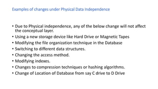 Examples of changes under Physical Data Independence
• Due to Physical independence, any of the below change will not affect
the conceptual layer.
• Using a new storage device like Hard Drive or Magnetic Tapes
• Modifying the file organization technique in the Database
• Switching to different data structures.
• Changing the access method.
• Modifying indexes.
• Changes to compression techniques or hashing algorithms.
• Change of Location of Database from say C drive to D Drive
 