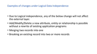 Examples of changes under Logical Data Independence
• Due to Logical independence, any of the below change will not affect
the external layer.
• Add/Modify/Delete a new attribute, entity or relationship is possible
without a rewrite of existing application programs
• Merging two records into one
• Breaking an existing record into two or more records
 