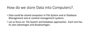 How do we store Data into Computers?.
• Data could be stored computers in File System and or Database
Management and or content management systems.
• Let us focus on File System and Database approaches . Each one has
its own advantages and disadvantages.
 