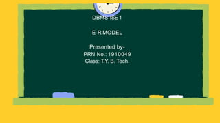 DBMS ISE 1
E-R MODEL
Presented by-
PRN No.: 1910049
Class: T.Y. B. Tech.
 