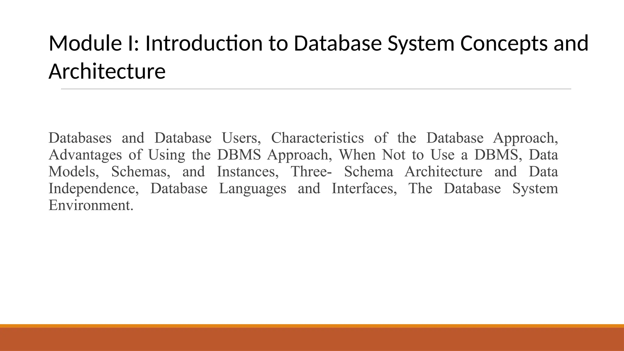 Databases and Database Users, Characteristics of the Database Approach,
Advantages of Using the DBMS Approach, When Not to Use a DBMS, Data
Models, Schemas, and Instances, Three- Schema Architecture and Data
Independence, Database Languages and Interfaces, The Database System
Environment.
Module I: Introduction to Database System Concepts and
Architecture
 