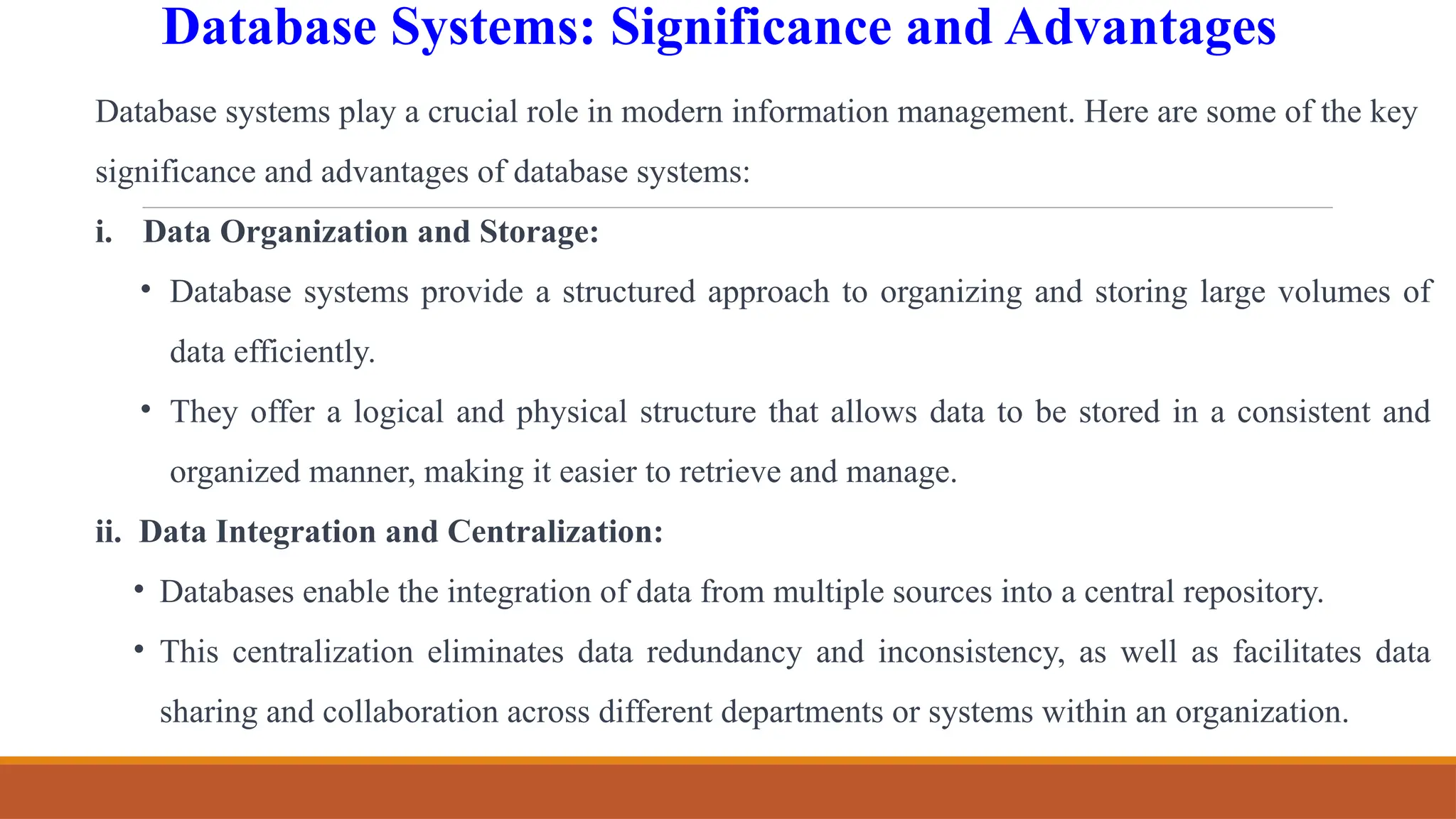 Database Systems: Significance and Advantages
Database systems play a crucial role in modern information management. Here are some of the key
significance and advantages of database systems:
i. Data Organization and Storage:
• Database systems provide a structured approach to organizing and storing large volumes of
data efficiently.
• They offer a logical and physical structure that allows data to be stored in a consistent and
organized manner, making it easier to retrieve and manage.
ii. Data Integration and Centralization:
• Databases enable the integration of data from multiple sources into a central repository.
• This centralization eliminates data redundancy and inconsistency, as well as facilitates data
sharing and collaboration across different departments or systems within an organization.
 
