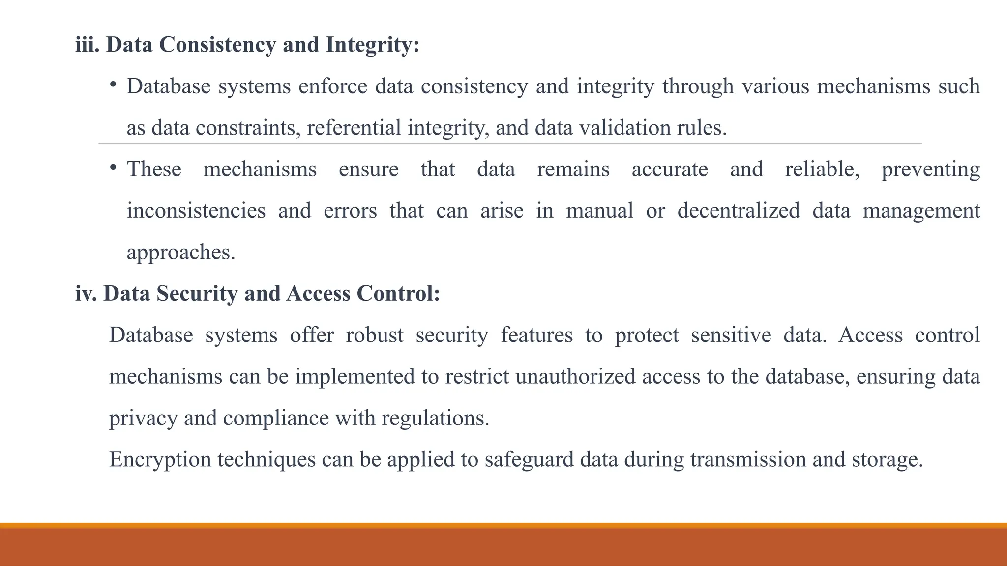iii. Data Consistency and Integrity:
• Database systems enforce data consistency and integrity through various mechanisms such
as data constraints, referential integrity, and data validation rules.
• These mechanisms ensure that data remains accurate and reliable, preventing
inconsistencies and errors that can arise in manual or decentralized data management
approaches.
iv. Data Security and Access Control:
Database systems offer robust security features to protect sensitive data. Access control
mechanisms can be implemented to restrict unauthorized access to the database, ensuring data
privacy and compliance with regulations.
Encryption techniques can be applied to safeguard data during transmission and storage.
 