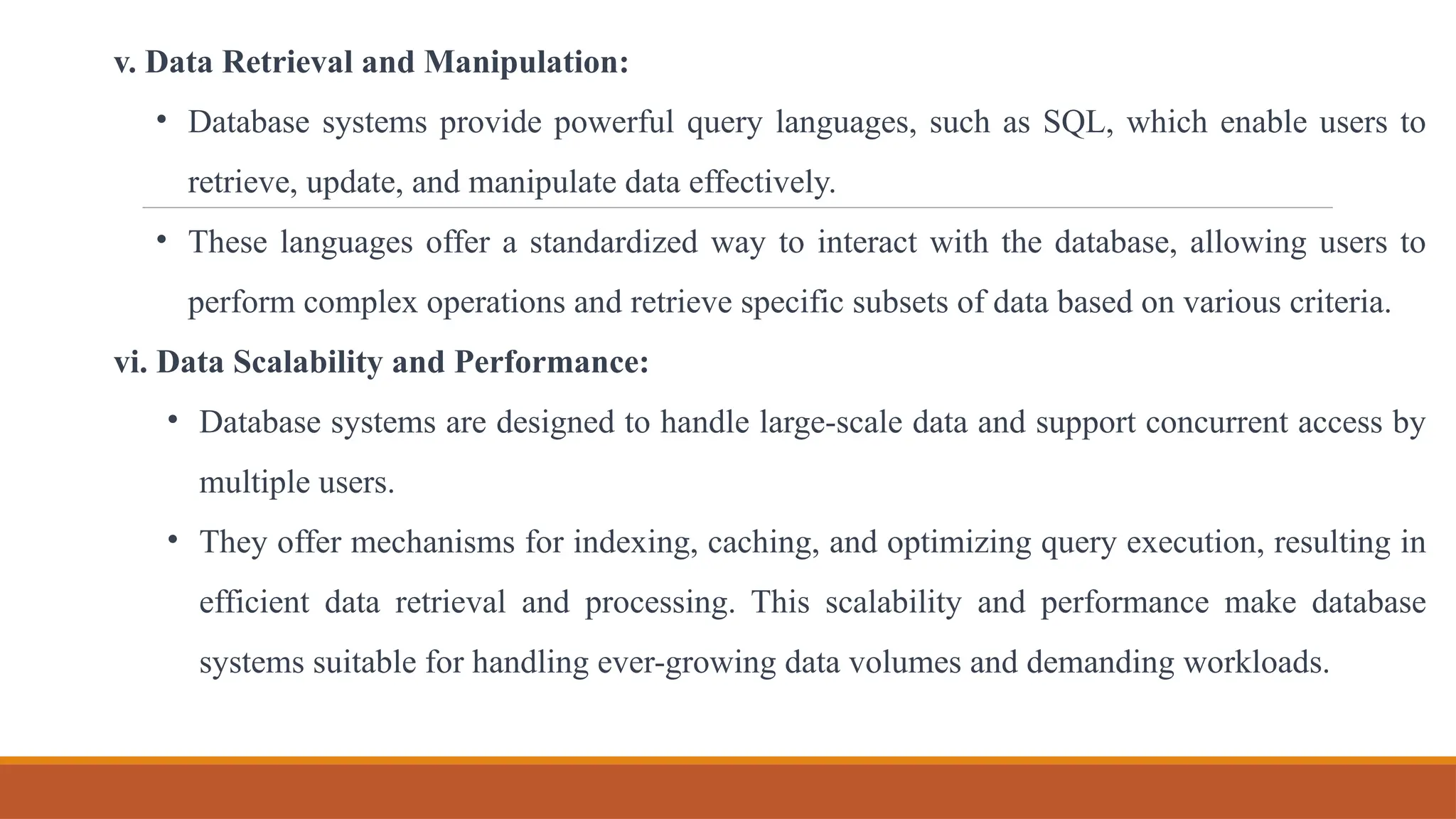 v. Data Retrieval and Manipulation:
• Database systems provide powerful query languages, such as SQL, which enable users to
retrieve, update, and manipulate data effectively.
• These languages offer a standardized way to interact with the database, allowing users to
perform complex operations and retrieve specific subsets of data based on various criteria.
vi. Data Scalability and Performance:
• Database systems are designed to handle large-scale data and support concurrent access by
multiple users.
• They offer mechanisms for indexing, caching, and optimizing query execution, resulting in
efficient data retrieval and processing. This scalability and performance make database
systems suitable for handling ever-growing data volumes and demanding workloads.
 