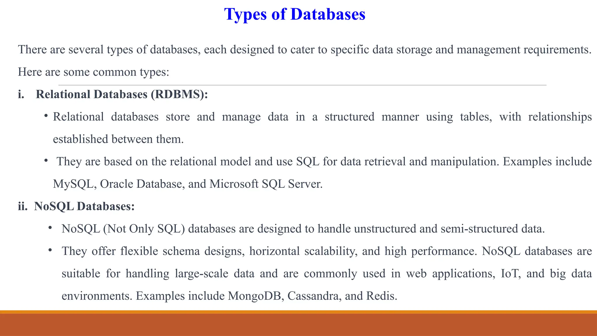 There are several types of databases, each designed to cater to specific data storage and management requirements.
Here are some common types:
i. Relational Databases (RDBMS):
• Relational databases store and manage data in a structured manner using tables, with relationships
established between them.
• They are based on the relational model and use SQL for data retrieval and manipulation. Examples include
MySQL, Oracle Database, and Microsoft SQL Server.
ii. NoSQL Databases:
• NoSQL (Not Only SQL) databases are designed to handle unstructured and semi-structured data.
• They offer flexible schema designs, horizontal scalability, and high performance. NoSQL databases are
suitable for handling large-scale data and are commonly used in web applications, IoT, and big data
environments. Examples include MongoDB, Cassandra, and Redis.
Types of Databases
 