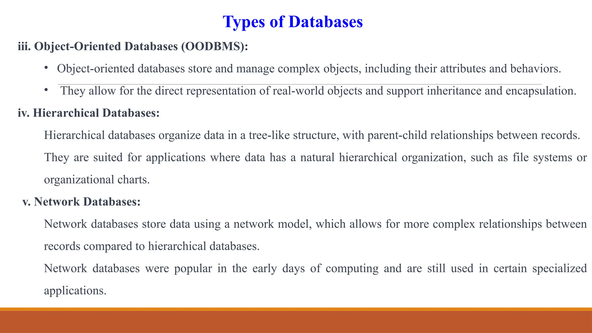 iii. Object-Oriented Databases (OODBMS):
• Object-oriented databases store and manage complex objects, including their attributes and behaviors.
• They allow for the direct representation of real-world objects and support inheritance and encapsulation.
iv. Hierarchical Databases:
Hierarchical databases organize data in a tree-like structure, with parent-child relationships between records.
They are suited for applications where data has a natural hierarchical organization, such as file systems or
organizational charts.
v. Network Databases:
Network databases store data using a network model, which allows for more complex relationships between
records compared to hierarchical databases.
Network databases were popular in the early days of computing and are still used in certain specialized
applications.
Types of Databases
 