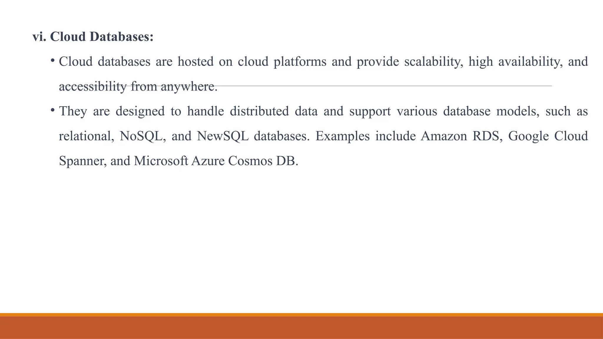 vi. Cloud Databases:
• Cloud databases are hosted on cloud platforms and provide scalability, high availability, and
accessibility from anywhere.
• They are designed to handle distributed data and support various database models, such as
relational, NoSQL, and NewSQL databases. Examples include Amazon RDS, Google Cloud
Spanner, and Microsoft Azure Cosmos DB.
 
