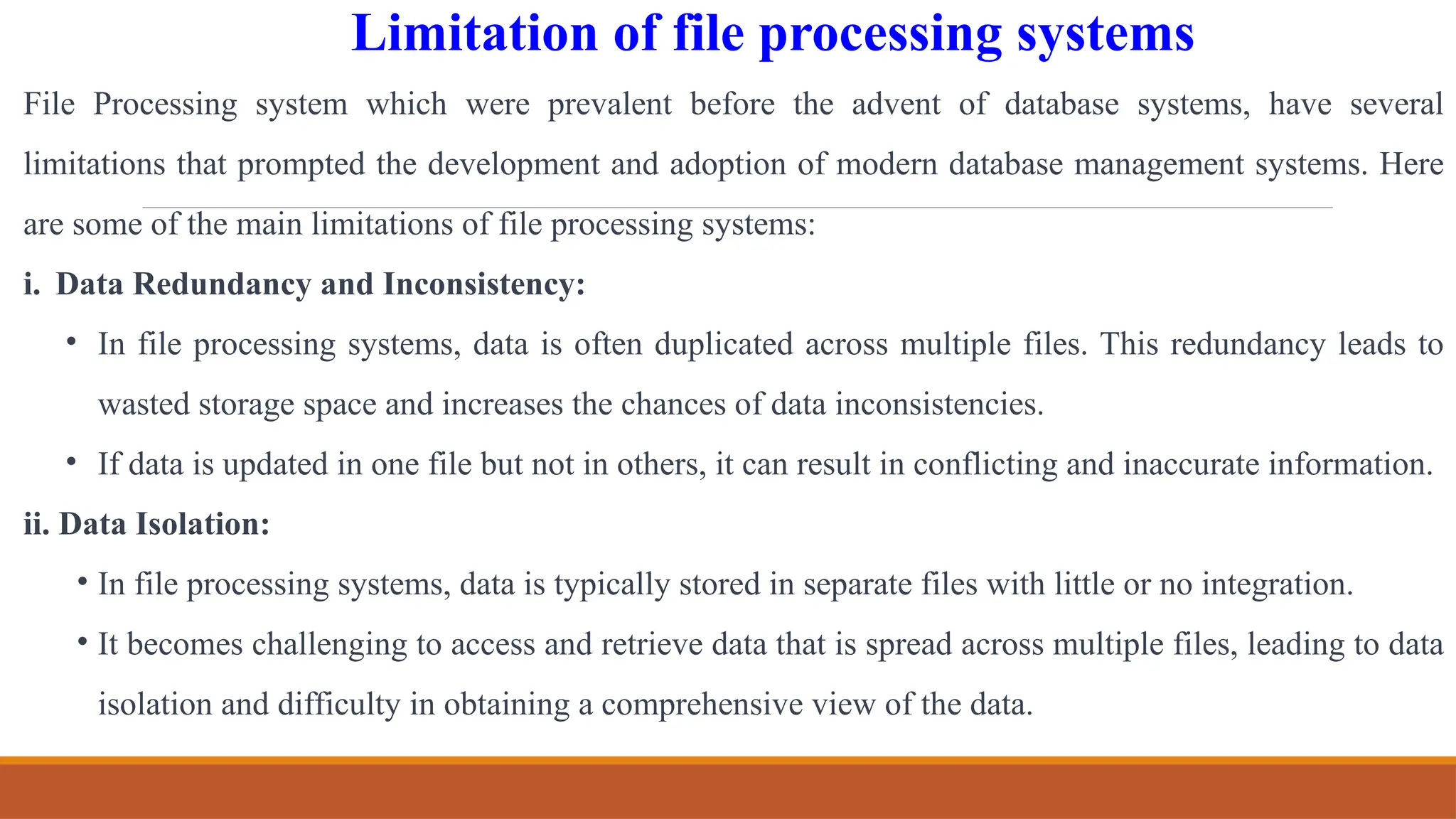 Limitation of file processing systems
File Processing system which were prevalent before the advent of database systems, have several
limitations that prompted the development and adoption of modern database management systems. Here
are some of the main limitations of file processing systems:
i. Data Redundancy and Inconsistency:
• In file processing systems, data is often duplicated across multiple files. This redundancy leads to
wasted storage space and increases the chances of data inconsistencies.
• If data is updated in one file but not in others, it can result in conflicting and inaccurate information.
ii. Data Isolation:
• In file processing systems, data is typically stored in separate files with little or no integration.
• It becomes challenging to access and retrieve data that is spread across multiple files, leading to data
isolation and difficulty in obtaining a comprehensive view of the data.
 