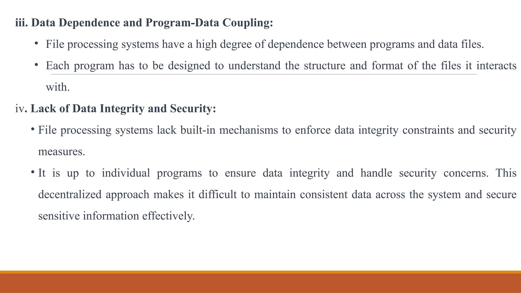iii. Data Dependence and Program-Data Coupling:
• File processing systems have a high degree of dependence between programs and data files.
• Each program has to be designed to understand the structure and format of the files it interacts
with.
iv. Lack of Data Integrity and Security:
• File processing systems lack built-in mechanisms to enforce data integrity constraints and security
measures.
• It is up to individual programs to ensure data integrity and handle security concerns. This
decentralized approach makes it difficult to maintain consistent data across the system and secure
sensitive information effectively.
 