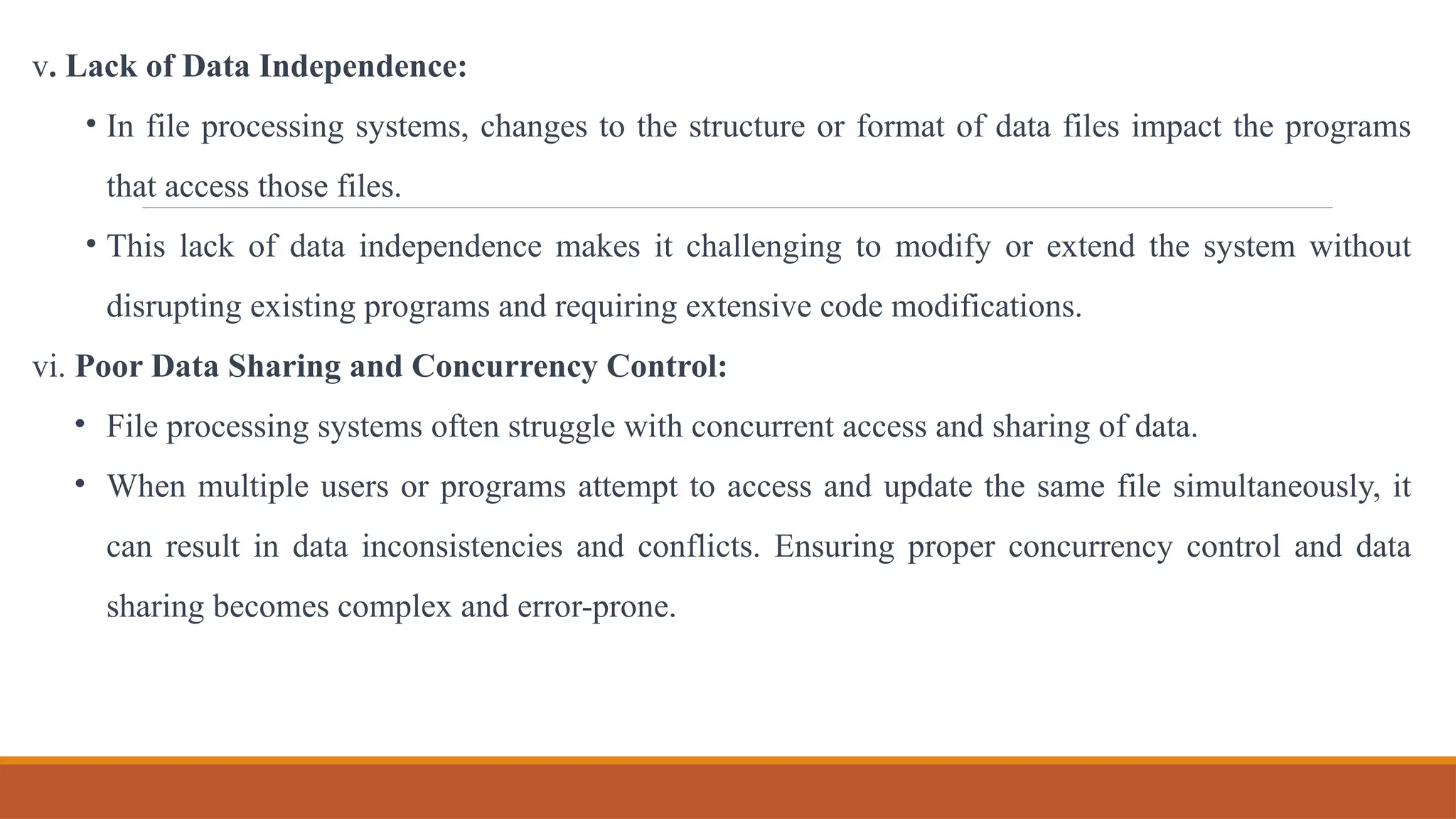 v. Lack of Data Independence:
• In file processing systems, changes to the structure or format of data files impact the programs
that access those files.
• This lack of data independence makes it challenging to modify or extend the system without
disrupting existing programs and requiring extensive code modifications.
vi. Poor Data Sharing and Concurrency Control:
• File processing systems often struggle with concurrent access and sharing of data.
• When multiple users or programs attempt to access and update the same file simultaneously, it
can result in data inconsistencies and conflicts. Ensuring proper concurrency control and data
sharing becomes complex and error-prone.
 