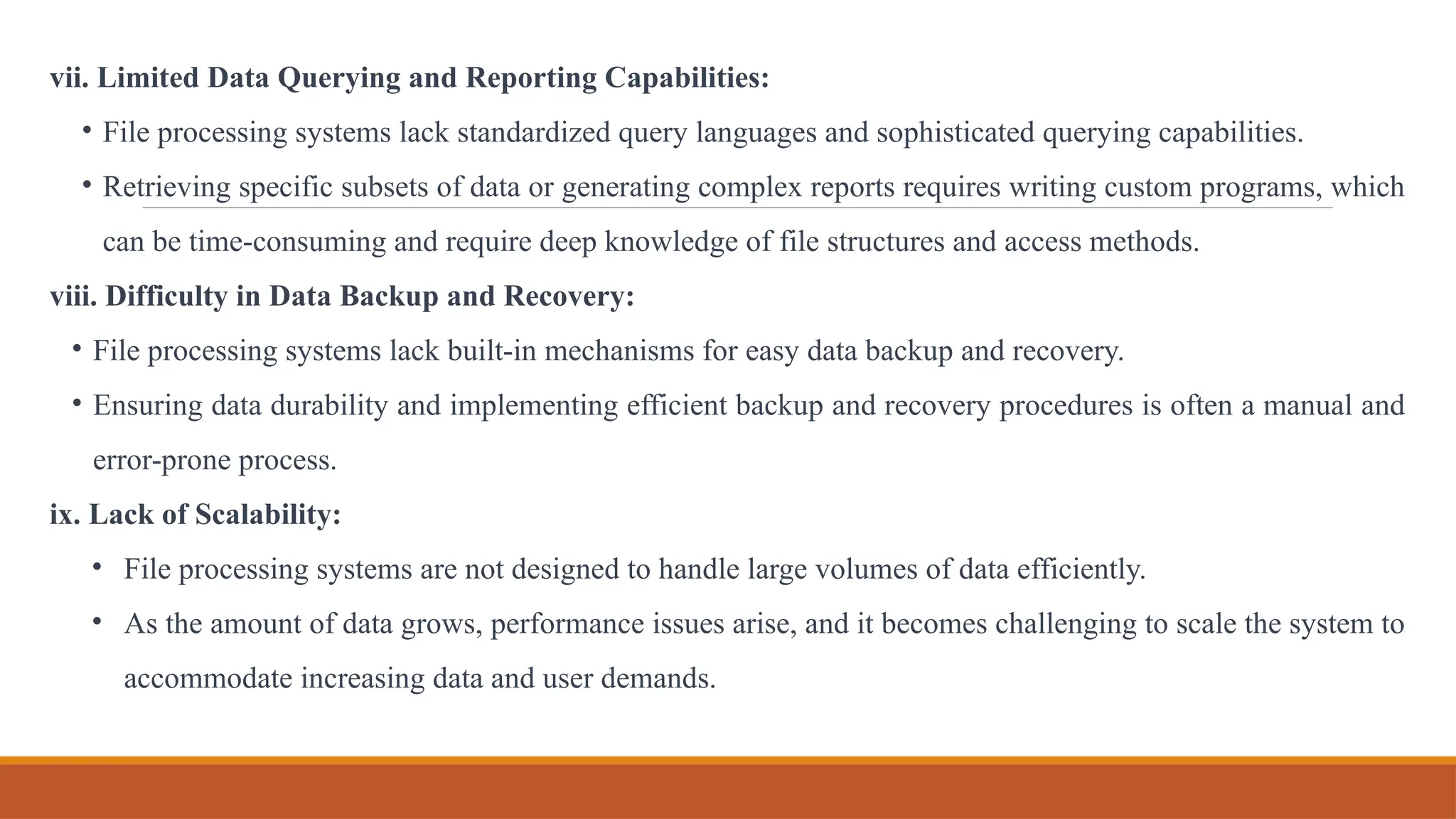 vii. Limited Data Querying and Reporting Capabilities:
• File processing systems lack standardized query languages and sophisticated querying capabilities.
• Retrieving specific subsets of data or generating complex reports requires writing custom programs, which
can be time-consuming and require deep knowledge of file structures and access methods.
viii. Difficulty in Data Backup and Recovery:
• File processing systems lack built-in mechanisms for easy data backup and recovery.
• Ensuring data durability and implementing efficient backup and recovery procedures is often a manual and
error-prone process.
ix. Lack of Scalability:
• File processing systems are not designed to handle large volumes of data efficiently.
• As the amount of data grows, performance issues arise, and it becomes challenging to scale the system to
accommodate increasing data and user demands.
 