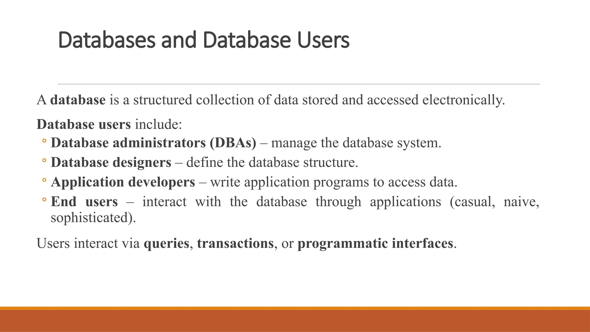 Databases and Database Users
A database is a structured collection of data stored and accessed electronically.
Database users include:
◦ Database administrators (DBAs) – manage the database system.
◦ Database designers – define the database structure.
◦ Application developers – write application programs to access data.
◦ End users – interact with the database through applications (casual, naive,
sophisticated).
Users interact via queries, transactions, or programmatic interfaces.
 