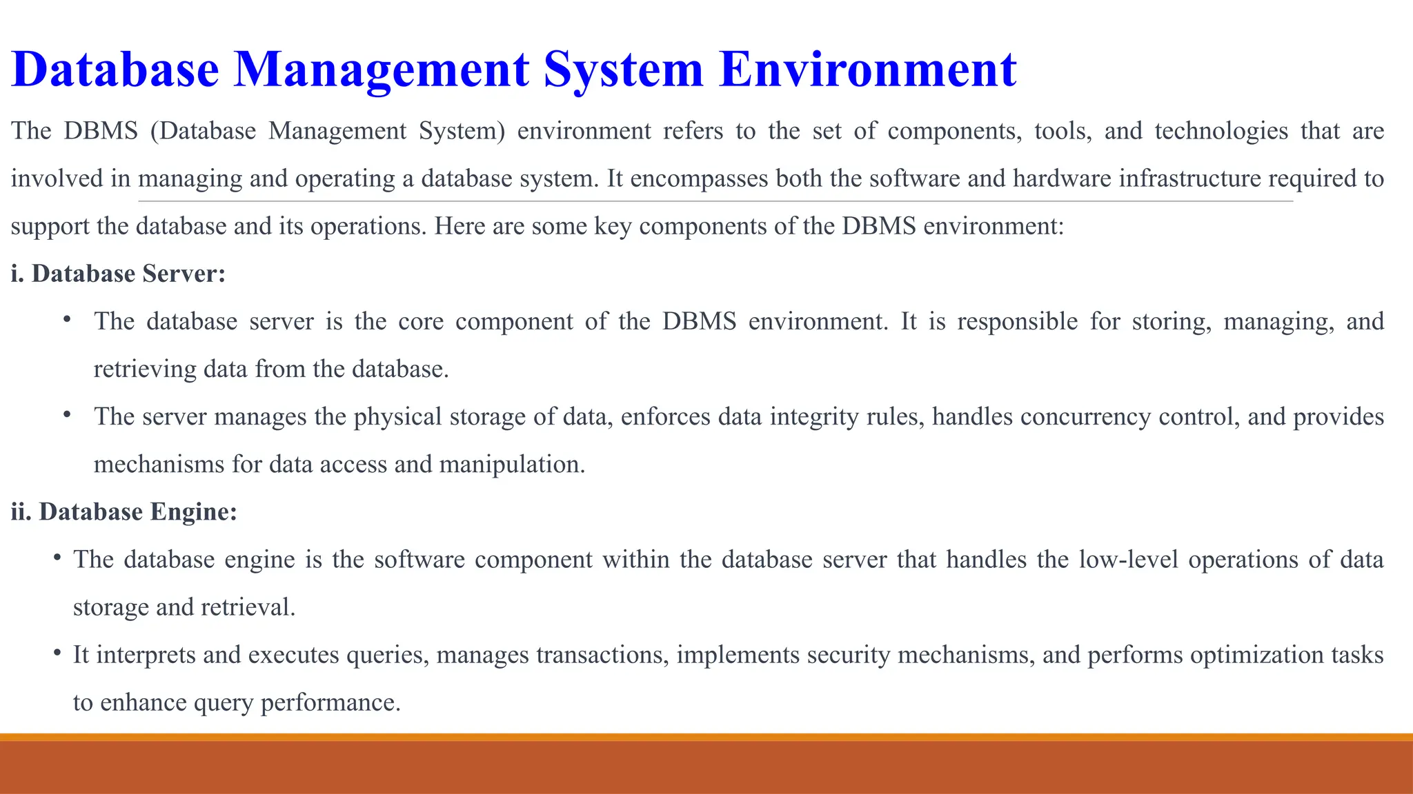 Database Management System Environment
The DBMS (Database Management System) environment refers to the set of components, tools, and technologies that are
involved in managing and operating a database system. It encompasses both the software and hardware infrastructure required to
support the database and its operations. Here are some key components of the DBMS environment:
i. Database Server:
• The database server is the core component of the DBMS environment. It is responsible for storing, managing, and
retrieving data from the database.
• The server manages the physical storage of data, enforces data integrity rules, handles concurrency control, and provides
mechanisms for data access and manipulation.
ii. Database Engine:
• The database engine is the software component within the database server that handles the low-level operations of data
storage and retrieval.
• It interprets and executes queries, manages transactions, implements security mechanisms, and performs optimization tasks
to enhance query performance.
 