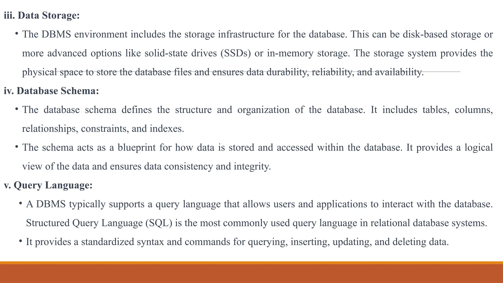 iii. Data Storage:
• The DBMS environment includes the storage infrastructure for the database. This can be disk-based storage or
more advanced options like solid-state drives (SSDs) or in-memory storage. The storage system provides the
physical space to store the database files and ensures data durability, reliability, and availability.
iv. Database Schema:
• The database schema defines the structure and organization of the database. It includes tables, columns,
relationships, constraints, and indexes.
• The schema acts as a blueprint for how data is stored and accessed within the database. It provides a logical
view of the data and ensures data consistency and integrity.
v. Query Language:
• A DBMS typically supports a query language that allows users and applications to interact with the database.
Structured Query Language (SQL) is the most commonly used query language in relational database systems.
• It provides a standardized syntax and commands for querying, inserting, updating, and deleting data.
 