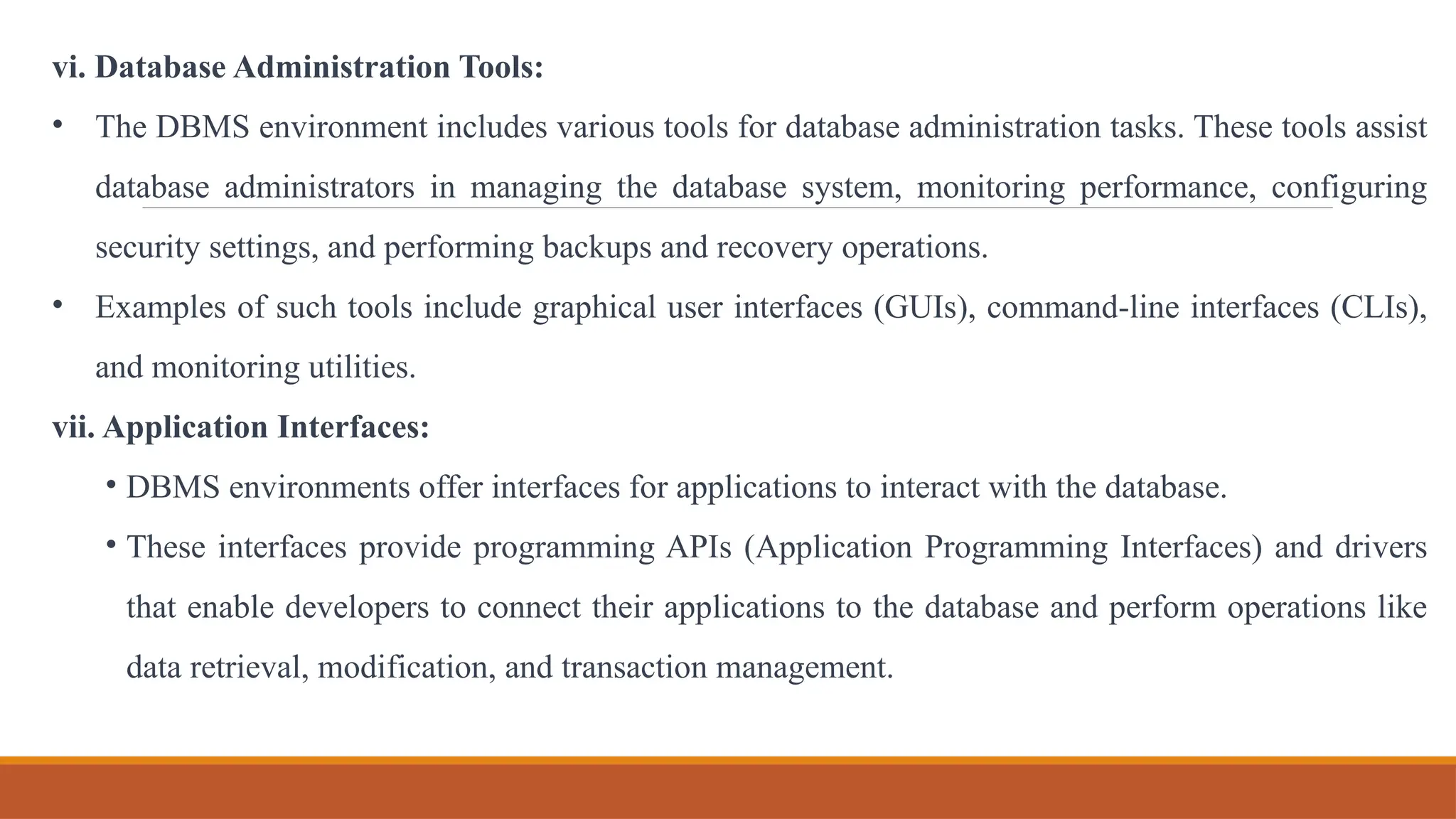 vi. Database Administration Tools:
• The DBMS environment includes various tools for database administration tasks. These tools assist
database administrators in managing the database system, monitoring performance, configuring
security settings, and performing backups and recovery operations.
• Examples of such tools include graphical user interfaces (GUIs), command-line interfaces (CLIs),
and monitoring utilities.
vii. Application Interfaces:
• DBMS environments offer interfaces for applications to interact with the database.
• These interfaces provide programming APIs (Application Programming Interfaces) and drivers
that enable developers to connect their applications to the database and perform operations like
data retrieval, modification, and transaction management.
 