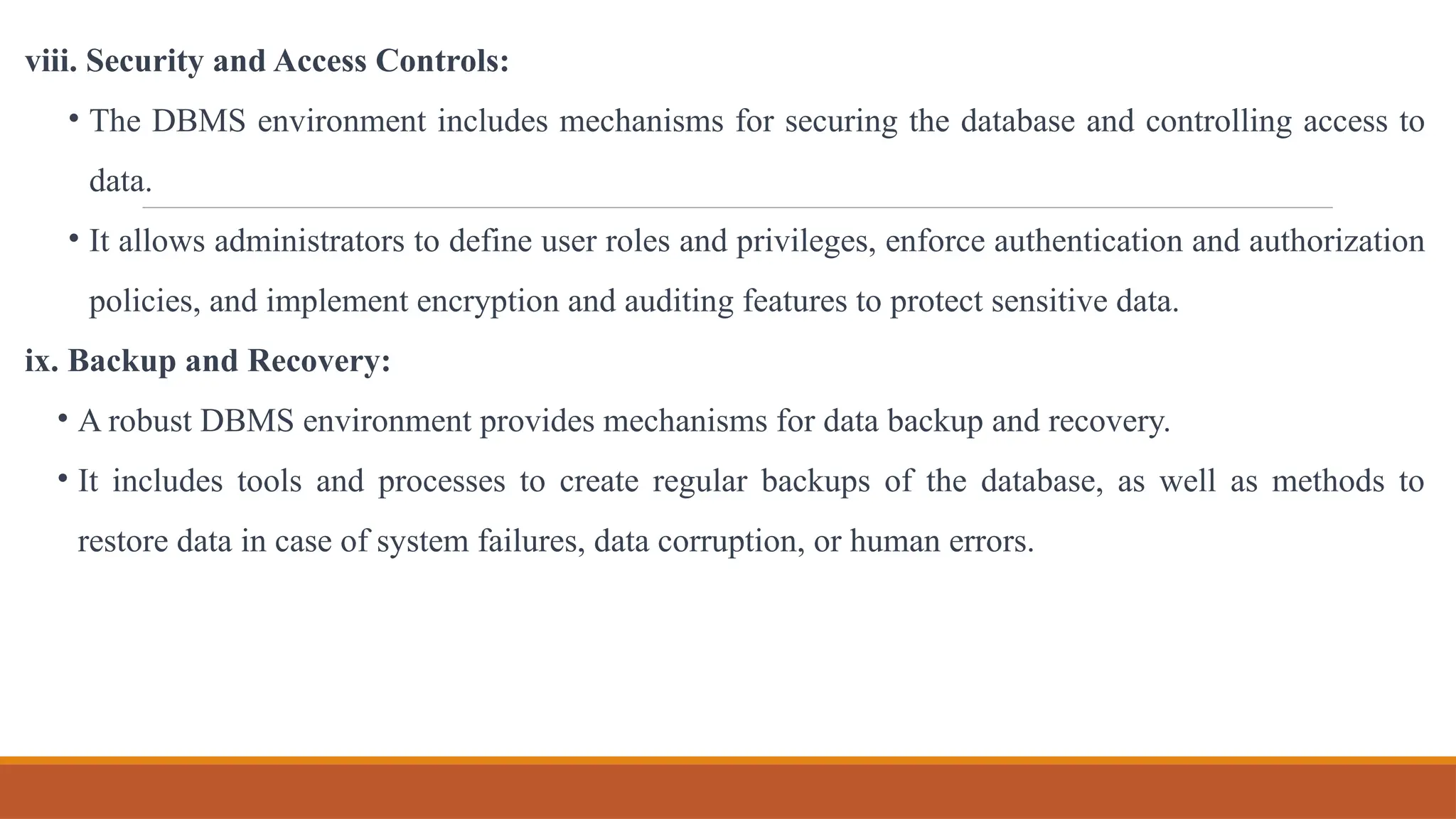 viii. Security and Access Controls:
• The DBMS environment includes mechanisms for securing the database and controlling access to
data.
• It allows administrators to define user roles and privileges, enforce authentication and authorization
policies, and implement encryption and auditing features to protect sensitive data.
ix. Backup and Recovery:
• A robust DBMS environment provides mechanisms for data backup and recovery.
• It includes tools and processes to create regular backups of the database, as well as methods to
restore data in case of system failures, data corruption, or human errors.
 
