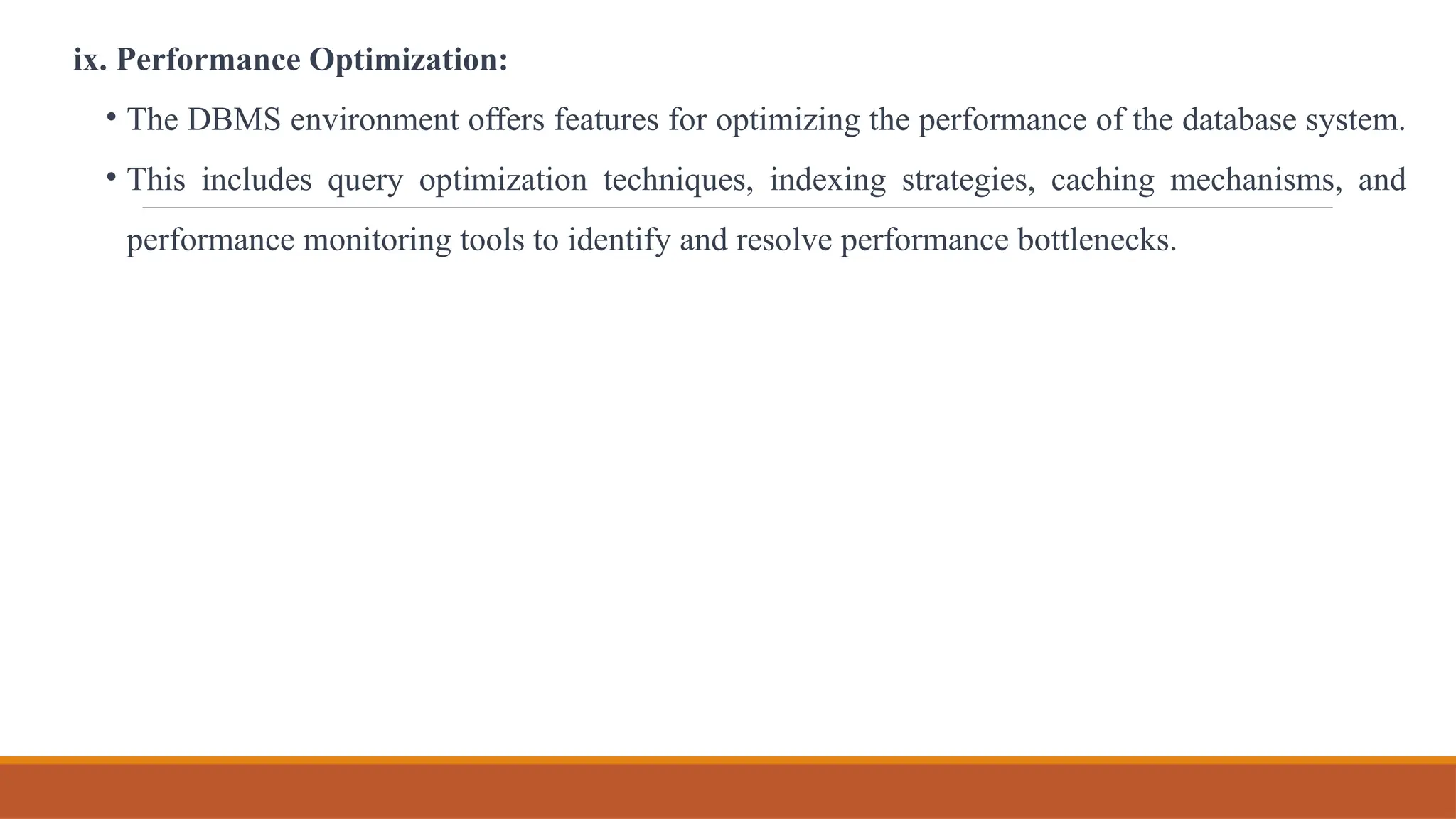 ix. Performance Optimization:
• The DBMS environment offers features for optimizing the performance of the database system.
• This includes query optimization techniques, indexing strategies, caching mechanisms, and
performance monitoring tools to identify and resolve performance bottlenecks.
 