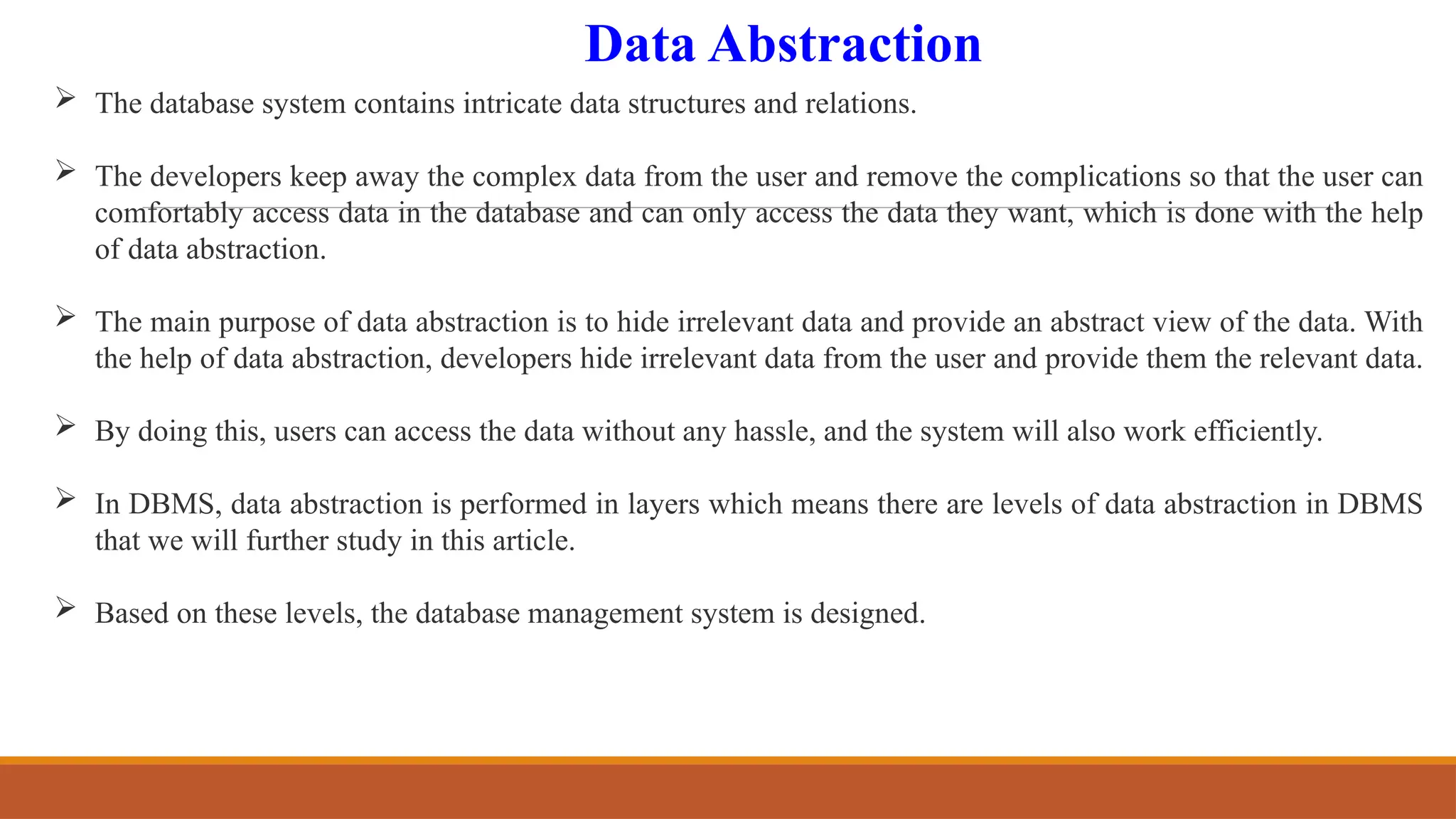 Data Abstraction
 The database system contains intricate data structures and relations.
 The developers keep away the complex data from the user and remove the complications so that the user can
comfortably access data in the database and can only access the data they want, which is done with the help
of data abstraction.
 The main purpose of data abstraction is to hide irrelevant data and provide an abstract view of the data. With
the help of data abstraction, developers hide irrelevant data from the user and provide them the relevant data.
 By doing this, users can access the data without any hassle, and the system will also work efficiently.
 In DBMS, data abstraction is performed in layers which means there are levels of data abstraction in DBMS
that we will further study in this article.
 Based on these levels, the database management system is designed.
 