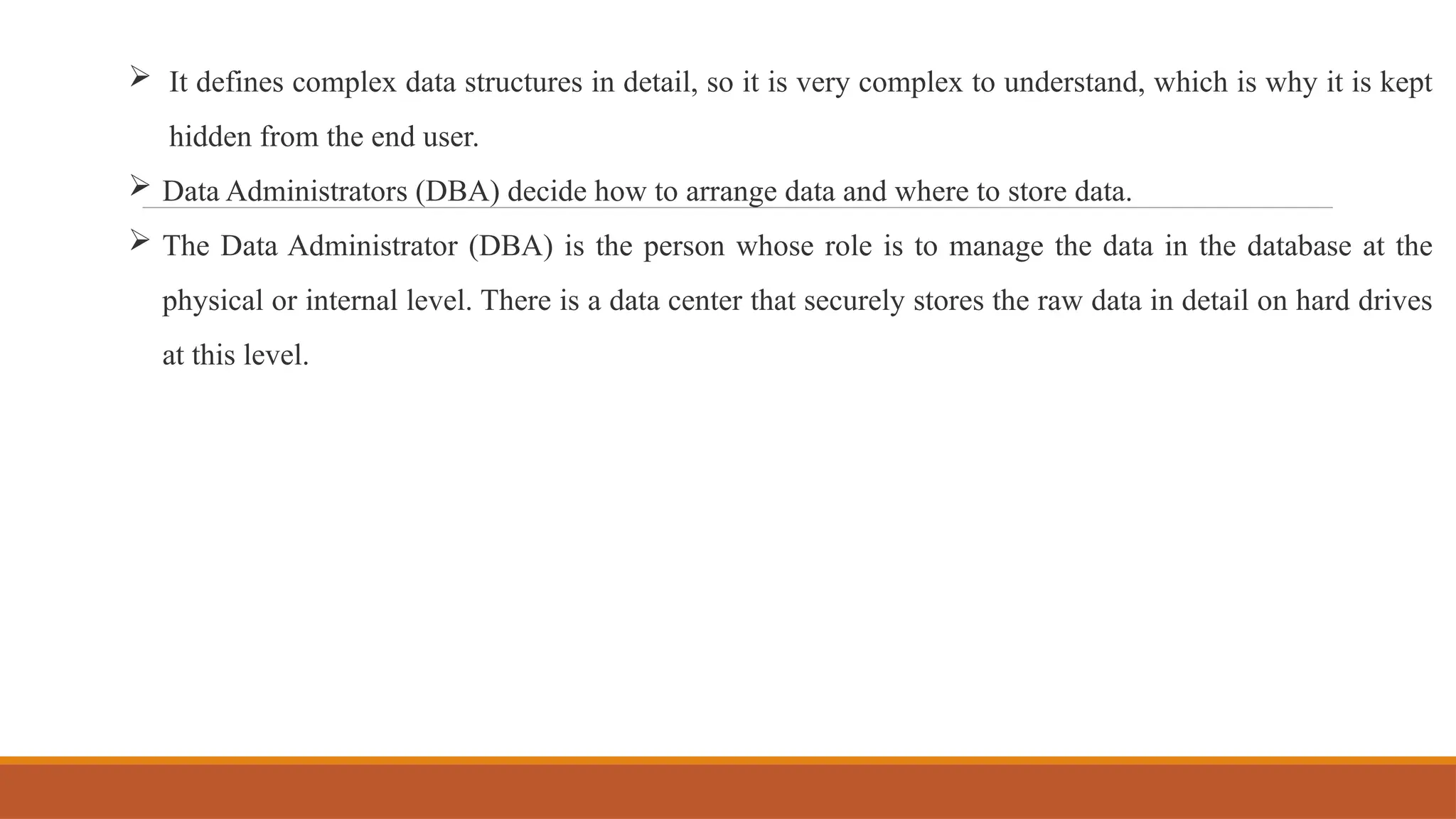  It defines complex data structures in detail, so it is very complex to understand, which is why it is kept
hidden from the end user.
 Data Administrators (DBA) decide how to arrange data and where to store data.
 The Data Administrator (DBA) is the person whose role is to manage the data in the database at the
physical or internal level. There is a data center that securely stores the raw data in detail on hard drives
at this level.
 